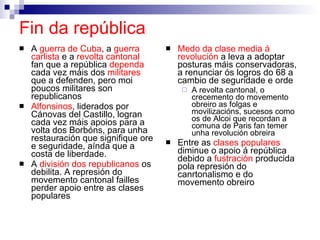 Fin da república   A  guerra de Cuba , a  guerra carlista  e a  revolta cantonal  fan que a república  dependa  cada vez máis dos  militares  que a defenden, pero moi poucos militares son republicanos Alfonsinos , liderados por Cánovas del Castillo, logran cada vez máis apoios para a volta dos Borbóns, para unha restauración que signifique ore e seguridade, aínda que a costa de liberdade. A  división dos republicanos  os debilita. A represión do movemento cantonal failles perder apoio entre as clases populares Medo da clase media á revolución  a leva a adoptar posturas máis conservadoras, a renunciar ós logros do 68 a cambio de seguridade e orde A revolta cantonal, o crecemento do movemento obreiro as folgas e movilizacións, sucesos como os de Alcoi que recordan a comuna de Paris fan temer unha revolución obreira Entre as  clases populares  diminue o apoio á república debido a  fustración  producida pola represión do canrtonalismo e do movemento obreiro 