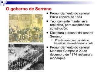 O goberno de Serrano Pronunciamento do xeneral Pavia xaneiro de 1874 Teoricamente mantense a república, pero suspéndese constitución. Dictadura personal do xeneral Serrano Preséntase como un réxime transitorio ata restablecer a orde Pronunciamento do xeneral Martinez Campos o 29 de decembro de 1874 restaura a monarquía 