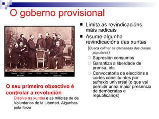 O goberno provisional Limita as revindicacións máis radicais Asume algunha revindicacións das xuntas ( Busca calmar as demandas das clases populares ) Supresión consumos Garantiza a liberdade de prensa, etc Convocatoria de eleccións a cortes constituíntes por sufraxio universal (o que vai permitir unha maior presencia de demócratas e republicanos) O seu primeiro obxectivo é controlar a revolución   Disolve as xuntas  e as milicias de de Voluntarios de la Libertad. Algunhas pola forza 