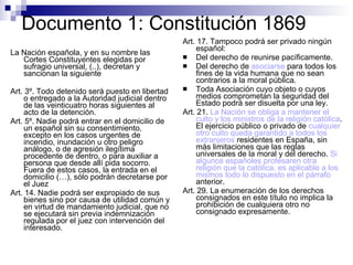 Documento 1: Constitución 1869 La Nación española, y en su nombre las Cortes Constituyentes elegidas por sufragio universal, (..), decretan y sancionan la siguiente Art. 3º. Todo detenido será puesto en libertad o entregado a la Autoridad judicial dentro de las veinticuatro horas siguientes al acto de la detención.  Art. 5º. Nadie podrá entrar en el domicilio de un español sin su consentimiento, excepto en los casos urgentes de incendio, inundación u otro peligro análogo, o de agresión ilegítima procedente de dentro, o para auxiliar a persona que desde allí pida socorro. Fuera de estos casos, la entrada en el domicilio (…), sólo podrán decretarse por el Juez  Art. 14. Nadie podrá ser expropiado de sus bienes sino por causa de utilidad común y en virtud de mandamiento judicial, que no se ejecutará sin previa indemnización regulada por el juez con intervención del interesado. Art. 17. Tampoco podrá ser privado ningún español: Del derecho de reunirse pacíficamente. Del derecho de  asociarse  para todos los fines de la vida humana que no sean contrarios a la moral pública. Toda Asociación cuyo objeto o cuyos medios comprometan la seguridad del Estado podrá ser disuelta por una ley. Art. 21.  La Nación se obliga a mantener el culto y los ministros de la religión católica . El ejercicio público o privado de  cualquier otro culto queda garantido a todos los extranjeros  residentes en España, sin más limitaciones que las reglas universales de la moral y del derecho.  Si algunos españoles profesaren otra religión que la católica, es aplicable a los mismos todo lo dispuesto en el párrafo  anterior. Art. 29. La enumeración de los derechos consignados en este título no implica la prohibición de cualquiera otro no consignado expresamente. 
