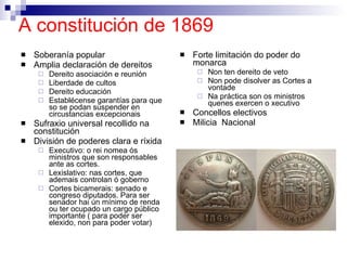 A constitución de 1869   Soberanía popular Amplia declaración de dereitos Dereito asociación e reunión Liberdade de cultos Dereito educación Establécense garantías para que so se podan suspender en circustancias excepcionais Sufraxio universal recollido na constitución División de poderes clara e ríxida Executivo: o rei nomea ós ministros que son responsables ante as cortes.  Lexislativo: nas cortes, que ademais controlan ó goberno Cortes bicamerais: senado e congreso diputados. Para ser senador hai ún mínimo de renda ou ter ocupado un cargo público importante ( para poder ser elexido, non para poder votar) Forte limitación do poder do monarca Non ten dereito de veto Non pode disolver as Cortes a vontade Na práctica son os ministros quenes exercen o xecutivo Concellos electivos Milicia  Nacional 
