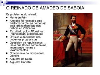 O REINADO DE AMADEO DE SABOIA Os problemas do reinado Morte de Prim Amadeo foi rexeitado pola aristocracia (fiel ós borbóns)e pola Igrexa (conflicto dos Saboia co Vaticano) Rexeitado polos Alfonsinos (representan  á oligarquía) División e debilidade dos gobernos progresistas Oposición de republicanos, tanto nas Cortes como na rúa, impulsando motíns e levantamentos Crecemento do movemento Obreiro A guerra de Cuba A guerra Carlista 