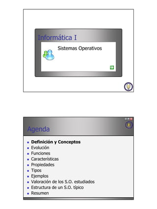 Informática I
              Sistemas Operativos




Agenda
 Definición y Conceptos
 Evolución
 Funciones
 Características
 Propiedades
 Tipos
 Ejemplos
 Valoración de los S.O. estudiados
 Estructura de un S.O. típico
 Resumen
