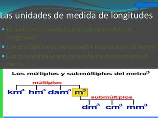 Las unidades de medida de longitudes
 El metro es la unidad principal de medida de
  longitudes
 Los múltiplos son las unidades mayores que el metro
 Los submúltiplos son las unidades menores que el
  metro
 