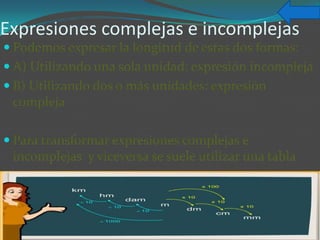 Expresiones complejas e incomplejas
 Podemos expresar la longitud de estas dos formas:
 A) Utilizando una sola unidad: expresión incompleja
 B) Utilizando dos o más unidades: expresión
 compleja

 Para transformar expresiones complejas e
 incomplejas y viceversa se suele utilizar una tabla
 