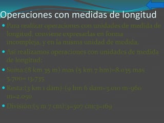 Operaciones con medidas de longitud
 Para realizar operaciones con unidades de medida de
  longitud, conviene expresarlas en forma
  incompleja, y en la misma unidad de medida.
 Así realizamos operaciones con unidades de medida
  de longitud:
 Suma:(8 km 35 m) mas (5 km 7 hm)=8.o35 mas
  5.700= 13.735
 Resta:(3 km 1 dam)-(9 hm 6 dam=3.010 m-960
  m=2.050
 División:(5 m 7 cm):3=507 cm:3=169
 