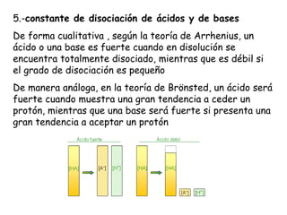 5.-constante de disociación de ácidos y de bases
De forma cualitativa , según la teoría de Arrhenius, un
ácido o una base es fuerte cuando en disolución se
encuentra totalmente disociado, mientras que es débil si
el grado de disociación es pequeño
De manera análoga, en la teoría de Brönsted, un ácido será
fuerte cuando muestra una gran tendencia a ceder un
protón, mientras que una base será fuerte si presenta una
gran tendencia a aceptar un protón
 