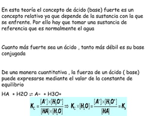 En esta teoría el concepto de ácido (base) fuerte es un
concepto relativo ya que depende de la sustancia con la que
se enfrente. Por ello hay que tomar una sustancia de
referencia que es normalmente el agua


Cuanto más fuerte sea un ácido , tanto más débil es su base
conjugada


De una manera cuantitativa , la fuerza de un ácido ( base)
puede expresarse mediante el valor de la constante de
equilibrio
HA  + H2O ⇄ A–  + H3O+
 