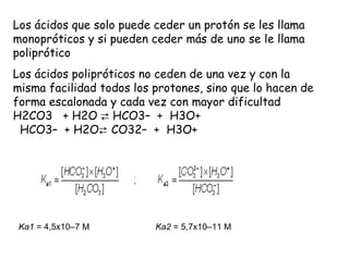 Los ácidos que solo puede ceder un protón se les llama
monopróticos y si pueden ceder más de uno se le llama
poliprótico
Los ácidos polipróticos no ceden de una vez y con la
misma facilidad todos los protones, sino que lo hacen de
forma escalonada y cada vez con mayor dificultad
H2CO3   + H2O ⇄ HCO3–  +  H3O+
  HCO3–  + H2O⇄ CO32–  +  H3O+




 Ka1 = 4,5x10–7 M         Ka2 = 5,7x10–11 M
 