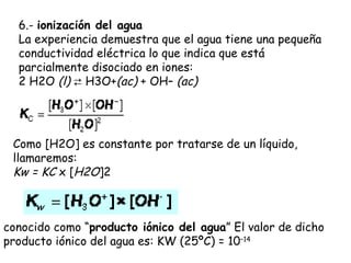 6.- ionización del agua
  La experiencia demuestra que el agua tiene una pequeña
  conductividad eléctrica lo que indica que está
  parcialmente disociado en iones:
  2 H2O (l) ⇄ H3O+(ac) + OH– (ac)




 Como [H2O] es constante por tratarse de un líquido,
 llamaremos:        
 Kw = KC x [H2O]2



conocido como “producto iónico del agua” El valor de dicho
producto iónico del agua es: KW (25ºC) = 10–14 
 