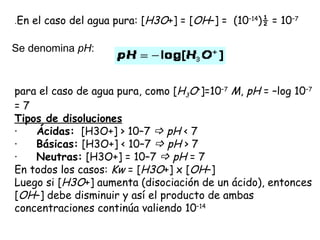 .En   el caso del agua pura: [H3O+] = [OH–] =  (10–14)½ = 10–7

Se denomina pH:



para el caso de agua pura, como [H3O+]=10–7 M, pH = –log 10–7
=7
Tipos de disoluciones
·      Ácidas:  [H3O+] > 10–7  pH < 7
·      Básicas: [H3O+] < 10–7  pH > 7
·      Neutras: [H3O+] = 10–7  pH = 7
En todos los casos: Kw = [H3O+] x [OH–]
Luego si [H3O+] aumenta (disociación de un ácido), entonces
[OH–] debe disminuir y así el producto de ambas
concentraciones continúa valiendo 10–14
 