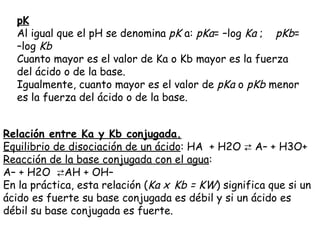 pK
  Al igual que el pH se denomina pK a: pKa= –log Ka ;    pKb=
  –log Kb
  Cuanto mayor es el valor de Ka o Kb mayor es la fuerza
  del ácido o de la base.
  Igualmente, cuanto mayor es el valor de pKa o pKb menor
  es la fuerza del ácido o de la base.


Relación entre Ka y Kb conjugada.
Equilibrio de disociación de un ácido: HA  + H2O ⇄ A– + H3O+
Reacción de la base conjugada con el agua:
A– + H2O  ⇄AH + OH– 
En la práctica, esta relación (Ka x Kb = KW) significa que si un
ácido es fuerte su base conjugada es débil y si un ácido es
débil su base conjugada es fuerte.
 
