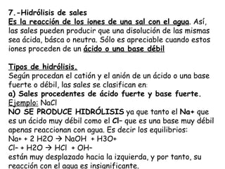 7.-Hidrólisis de sales
Es la reacción de los iones de una sal con el agua. Así,
las sales pueden producir que una disolución de las mismas
sea ácida, básca o neutra. Sólo es apreciable cuando estos
iones proceden de un ácido o una base débil

Tipos de hidrólisis.
Según procedan el catión y el anión de un ácido o una base
fuerte o débil, las sales se clasifican en:
a) Sales procedentes de ácido fuerte y base fuerte.
Ejemplo: NaCl
NO SE PRODUCE HIDRÓLISIS ya que tanto el Na+ que
es un ácido muy débil como el Cl– que es una base muy débil 
apenas reaccionan con agua. Es decir los equilibrios:
Na+ + 2 H2O  NaOH  + H3O+
Cl– + H2O  HCl  + OH–
están muy desplazado hacia la izquierda, y por tanto, su
reacción con el agua es insignificante.
 