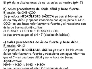 El pH de la disoluciones de estas sales es neutro (pH=7)

b) Sales procedentes de ácido débil y base fuerte.
Ejemplo: Na+CH3–COO–
Se produce HIDRÓLISIS BÁSICA ya que el Na+ es un
ácido muy débil y apenas reacciona con agua, pero el CH3–
COO– es una base relativamente fuerte y si reacciona con
ésta de forma significativa:
CH3–COO– + H2O  CH3–COOH + OH–
lo que provoca que el pH > 7 (disolución básica).

c) Sales procedentes de ácido fuerte y base débil.
Ejemplo: NH4Cl
Se produce HIDRÓLISIS ÁCIDA ya que el NH4+ es un
ácido relativamente fuerte y reacciona con agua mientras
que el Cl– es una base débil y no lo hace de forma
significativa:
NH4+ + H2O  NH3  + H3O+
 