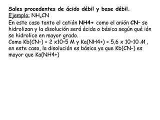 Sales procedentes de ácido débil y base débil.
Ejemplo: NH4CN
En este caso tanto el catión NH4+ como el anión CN– se
hidrolizan y la disolución será ácida o básica según qué ión
se hidrolice en mayor grado.
Como Kb(CN–) = 2 x10–5 M y Ka(NH4+) = 5,6 x 10–10 M ,
en este caso, la disolución es básica ya que Kb(CN–) es
mayor que Ka(NH4+)
 