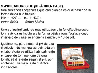 9.-INDICADORES DE pH (ÁCIDO- BASE).
Son sustancias orgánicas que cambian de color al pasar de la
forma ácida a la básica:
HIn + H2O ↔ In– + H3O+
forma ácida      forma básica

Uno de los indicadores más utilizados e la fenolftaelína cuya
forma ácida es incolora y la forma básica rosa fucsia, y cuyo
intervalo de viraje se encuentra entre 8 y 10 de pH.
Igualmente, para medir el pH de una
.
disolución de manera aproximada en
el laboratorio se utiliza habitualmente
el papel de tornasol que da una
tonalidad diferente según el pH, por
contener una mezcla de distintos
indicadores
 