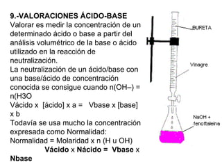 9.-VALORACIONES ÁCIDO-BASE
Valorar es medir la concentración de un
determinado ácido o base a partir del
análisis volumétrico de la base o ácido
utilizado en la reacción de
neutralización.
La neutralización de un ácido/base con
una base/ácido de concentración
conocida se consigue cuando n(OH–) =
n(H3O
Vácido x [ácido] x a = Vbase x [base]
xb
Todavía se usa mucho la concentración
expresada como Normalidad:
Normalidad = Molaridad x n (H u OH)
           Vácido x Nácido = Vbase x
Nbase
 