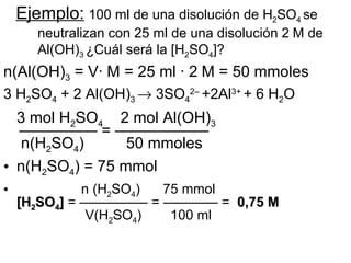 Ejemplo: 100 ml de una disolución de H2SO4 se
       neutralizan con 25 ml de una disolución 2 M de
       Al(OH)3 ¿Cuál será la [H2SO4]?
n(Al(OH)3 = V· M = 25 ml · 2 M = 50 mmoles
3 H2SO4 + 2 Al(OH)3 → 3SO42– +2Al3+ + 6 H2O
  3 mol H2SO4 2 mol Al(OH)3
  ————— = ——————
  n(H2SO4)       50 mmoles
• n(H2SO4) = 75 mmol
•             n (H2SO4) 75 mmol
    [H2SO4] = ————— = ———— = 0,75 M
               V(H2SO4)  100 ml
 