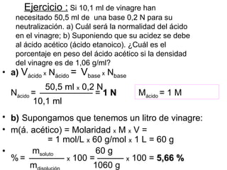 Ejercicio : Si 10,1 ml de vinagre han
   necesitado 50,5 ml de una base 0,2 N para su
   neutralización. a) Cuál será la normalidad del ácido
   en el vinagre; b) Suponiendo que su acidez se debe
   al ácido acético (ácido etanoico). ¿Cuál es el
   porcentaje en peso del ácido acético si la densidad
   del vinagre es de 1,06 g/ml?
• a) Vácido x Nácido = Vbase x Nbase
            50,5 ml x 0,2 N
  Nácido = —————— = 1 N                Mácido = 1 M
         10,1 ml
• b) Supongamos que tenemos un litro de vinagre:
• m(á. acético) = Molaridad x M x V =
            = 1 mol/L x 60 g/mol x 1 L = 60 g
•      msoluto           60 g
  % = ———— x 100 = ——— x 100 = 5,66 %
       m                1060 g
 