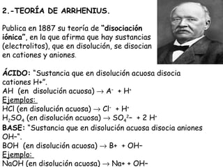 2.-TEORÍA DE ARRHENIUS.

Publica en 1887 su teoría de “disociación
iónica”, en la que afirma que hay sustancias
(electrolitos), que en disolución, se disocian
en cationes y aniones.

ÁCIDO: “Sustancia que en disolución acuosa disocia
cationes H+”.
AH  (en  disolución acuosa) → A–  + H+
Ejemplos:
HCl (en disolución acuosa) → Cl–  + H+
H2SO4 (en disolución acuosa) → SO42–  + 2 H+
BASE: “Sustancia que en disolución acuosa disocia aniones
OH–“.
BOH  (en disolución acuosa) → B+  + OH–
Ejemplo:
NaOH (en disolución acuosa) → Na+ + OH–
 