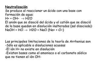 Neutralización
Se produce al reaccionar un ácido con una base con
formación de agua:
H+ + OH–  → H2O
El anión que se disoció del ácido y el catión que se disoció
de la base quedan en disolución inalterados (sal disociada):
NaOH + HCl →  H2O + NaCl (Na+ + Cl–)


Las principales limitaciones de la teoría de Arrhenius son
-Sólo es aplicable a disoluciones acuosas
-El ión H+ no existe en disolución
-Existen bases como el amoniaco o el carbonato sódico
que no tienen el ión OH-
 