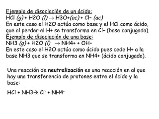 Ejemplo de disociación de un ácido:
HCl (g) + H2O (l) → H3O+(ac) + Cl– (ac)
En este caso el H2O actúa como base y el HCl como ácido,
que al perder el H+ se transforma en Cl– (base conjugada).
Ejemplo de disociación de una base:
NH3 (g) + H2O (l)   → NH4+ + OH–
En este caso el H2O actúa como ácido pues cede H+ a la
base NH3 que se transforma en NH4+ (ácido conjugado).

Una reacción de neutralización es una reacción en al que
hay una transferencia de protones entre el ácido y la
base:
HCl + NH3 Cl- + NH4+
 