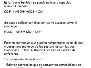 Esta teoría también se puede aplicar a especies
químicas iónicas:
CO32- + H2O HCO3- + OH-


Se puede aplicar con disolventes no acuosos como el
amoniaco
HCLO + NH3 ClO- + NH4+


Existen sustancias que pueden comportarse como ácidos
y bases, dependiendo de las sustancias con las que
reaccionan . Estas sustancias reciben el nombre de
anfóteras
Inconveniente de la teoría:
- Existen sustancias que se comportan comoácidas y no
 