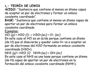 4.- TEORÍA DE LEWIS
ÁCIDO: “Sustancia que contiene al menos un átomo capaz
de aceptar un par de electrones y formar un enlace
covalente coordinado”.
BASE: “Sustancia que contiene al menos un átomo capaz de
aportar un par de electrones para formar un enlace
covalente coordinado
Ejemplos:
HCl (g) + H2O (l) → H3O+(ac) + Cl– (ac)
En este caso el HCl es un ácido porque contiene un átomo
(de H) que al disociarse y quedar como H+ va a aceptar un
par de electrones del H2O formando un enlace covalente
coordinado (H3O+).
NH3 (g) + H2O (l) NH4+(ac) + OH–(ac)
En este caso el NH3 es una base porque contiene un átomo
(de N) capaz de aportar un par de electrones en la
formación del enlace covalente coordinado (NH4+).
 