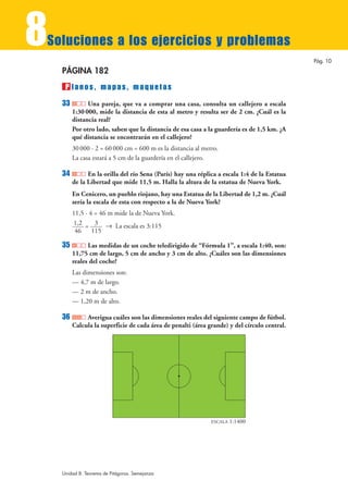 8
Soluciones a los ejercicios y problemas
                                                                                              Pág. 10

    PÁGINA 182
     P lanos, mapas, maquetas
    33         Una pareja, que va a comprar una casa, consulta un callejero a escala
         1:30 000, mide la distancia de esta al metro y resulta ser de 2 cm. ¿Cuál es la
         distancia real?
         Por otro lado, saben que la distancia de esa casa a la guardería es de 1,5 km. ¿A
         qué distancia se encontrarán en el callejero?
         30 000 · 2 = 60 000 cm = 600 m es la distancia al metro.
         La casa estará a 5 cm de la guardería en el callejero.

    34         En la orilla del río Sena (París) hay una réplica a escala 1:4 de la Estatua
         de la Libertad que mide 11,5 m. Halla la altura de la estatua de Nueva York.
         En Cenicero, un pueblo riojano, hay una Estatua de la Libertad de 1,2 m. ¿Cuál
         sería la escala de esta con respecto a la de Nueva York?
         11,5 · 4 = 46 m mide la de Nueva York.
         1,2 = 3 8 La escala es 3:115
          46 115

    35         Las medidas de un coche teledirigido de “Fórmula 1”, a escala 1:40, son:
         11,75 cm de largo, 5 cm de ancho y 3 cm de alto. ¿Cuáles son las dimensiones
         reales del coche?
         Las dimensiones son:
         — 4,7 m de largo.
         — 2 m de ancho.
         — 1,20 m de alto.

    36        Averigua cuáles son las dimensiones reales del siguiente campo de fútbol.
         Calcula la superficie de cada área de penalti (área grande) y del círculo central.




                                                              ESCALA   1:1400




    Unidad 8. Teorema de Pitágoras. Semejanza
 
