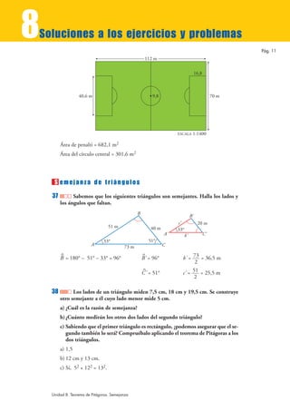 8
Soluciones a los ejercicios y problemas
                                                                                                         Pág. 11
                                                      112 m

                                                                                      16,8



                  40,6 m                                  9,8                                     70 m




                                                                      ESCALA      1:1400

         Área de penalti = 682,1 m2
         Área del círculo central = 301,6 m2




     S emejanza de triángulos
    37         Sabemos que los siguientes triángulos son semejantes. Halla los lados y
         los ángulos que faltan.
                                                 B
                                                                                 B'
                                                                      c'               20 m
                                  51 m                    40 m        33°
                                                                 A'         b'               C'
                               33°                       51°
                         A                73 m                   C

                                                                        b' = 73 = 36,5 m
         ^                                           ^
         B = 180° – 51° – 33° = 96°                  B' = 96°
                                                                              2
                                                                        c' = 51 = 25,5 m
                                                     ^
                                                     C ' = 51°
                                                                              2

    38         Los lados de un triángulo miden 7,5 cm, 18 cm y 19,5 cm. Se construye
         otro semejante a él cuyo lado menor mide 5 cm.
         a) ¿Cuál es la razón de semejanza?
         b) ¿Cuánto medirán los otros dos lados del segundo triángulo?
         c) Sabiendo que el primer triángulo es rectángulo, ¿podemos asegurar que el se-
            gundo también lo será? Compruébalo aplicando el teorema de Pitágoras a los
            dos triángulos.
         a) 1,5
         b) 12 cm y 13 cm.
         c) Sí, 52 + 122 = 132.



    Unidad 8. Teorema de Pitágoras. Semejanza
 