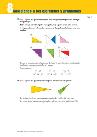 8
Soluciones a los ejercicios y problemas
                                                                                              Pág. 12
    39         Explica por qué son semejantes dos triángulos rectángulos con un ángu-
         lo agudo igual.
         Entre los siguientes triángulos rectángulos, hay algunos semejantes entre sí.
         Averigua cuáles son calculando previamente el ángulo que le falta a cada uno
         de ellos.

                          1                       2                     3


                                                                            53°
                                   30°


                          4                       5                     6



                                                            37°




         Porque se pueden poner en la posición de Tales. Ya que, al tener un ángulo agudo
         igual y otro rectángulo, tienen los tres iguales.
         Son semejantes:
                                  1 y 6                   2 y 4                   3 y 5
                              (90°, 60°, 30°)         (90°, 45°, 45°)       (90°, 53°, 37°)


    40         Explica por qué estos dos triángulos isósceles son semejantes:



                                                20°                           20°




         Por ser isósceles tienen los otros dos ángulos iguales y miden 80° cada uno.
         Por tanto, tienen los mismos ángulos y los podemos colocar en posición de Tales.




    Unidad 8. Teorema de Pitágoras. Semejanza
 