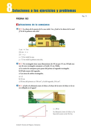 8
Soluciones a los ejercicios y problemas
                                                                                                 Pág. 13

    PÁGINA 183

     A plicaciones de la semejanza
    41         La altura de la puerta de la casa mide 3 m. ¿Cuál es la altura de la casa?
         ¿Y la de la palmera más alta?




         1 cm 8 3 m
         2,6 cm 8 x
         2,5 8 y
         x = 7,8 m mide la casa.
         y = 7,5 m mide la palmera más alta.

    42          Un rectángulo tiene unas dimensiones de 10 cm por 15 cm. El lado me-
         nor de otro rectángulo semejante a él mide 12 cm. Halla:
         a) La razón de semejanza para pasar del primer al segundo rectángulo.
         b) El lado mayor del segundo.
         c) Las áreas de ambos rectángulos.
         a) 1,2
         b) 18 cm
         c) El área del primero es 150 cm2, y la del segundo, 216 cm2.

    43          ¿Cuál es la distancia entre el chico y la base de la torre (el chico ve la to-
         rre reflejada en el agua)?
                                                               16 m




                           1,76 m
                                    3,3 m



                                                             x = 30 m
                                                  16
                                                             La distancia entre el chico y la
                                                             base de la torre es de 33,3 m.
         1,76
                3,3                  x



    Unidad 8. Teorema de Pitágoras. Semejanza
 
