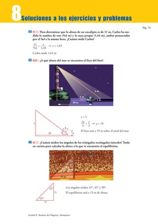 8
Soluciones a los ejercicios y problemas
                                                                                                         Pág. 14
    44         Para determinar que la altura de un eucalipto es de 11 m, Carlos ha me-
         dido la sombra de este (9,6 m) y la suya propia (1,44 m), ambas proyectadas
         por el Sol a la misma hora. ¿Cuánto mide Carlos?
         11 = x 8 x = 1,65
         9,6 1,44
         Carlos mide 1,65 m

    45         ¿A qué altura del mar se encuentra el foco del faro?




                                                                       4m

                                                           4m
                                                                         1m
                                                    20 m




                                                           x=5
         y                                                 24 = y 8 y = 18
                                                            4   3
                                         4
                                          x                El faro está a 19 m sobre el nivel del mar.
                          20         3              4


    46        ¿Cuánto miden los ángulos de los triángulos rectángulos isósceles? Tenlo
         en cuenta para calcular la altura a la que se encuentra el equilibrista.




                                              45°




                                     15 m



                          45°             Los ángulos miden 45°, 45° y 90°.
                                15        El equilibrista está a 15 m de altura.
               45°
                     15



    Unidad 8. Teorema de Pitágoras. Semejanza
 
