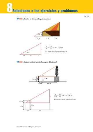 8
Soluciones a los ejercicios y problemas
                                                                                                         Pág. 15
    47           ¿Cuál es la altura del siguiente circo?:




                                          5,3 m

                                         10 m             11 m         9m




                                                          x = 5,3 8 x = 15,9 m
                                                    x     30 10
                                                          La altura del circo es de 15,9 m.
                      5,3
                 10         11            9



    48           ¿Cuánto mide el alto de la estatua del dibujo?




                                 1,6 m                  2,1 m


                                              0,9 m         4,6 m




                                                                        x = 5,5 8 x = 3,06 m
                                                                 x     0,5 0,9
                                                                       La estatua mide 3,06 m de alto.
         0,5 m

                            2,1 m
         1,6 m

                      0,9                     4,6




    Unidad 8. Teorema de Pitágoras. Semejanza
 
