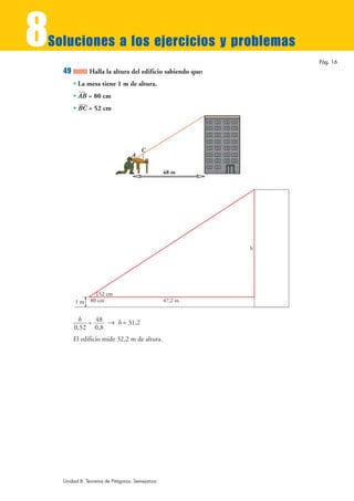 8
Soluciones a los ejercicios y problemas
                                                                Pág. 16
    49         Halla la altura del edificio sabiendo que:
         • La mesa tiene 1 m de altura.
         • AB = 80 cm
         • BC = 52 cm




                                      C
                                  A
                                       B
                                                48 m




                                                            h




                   52 cm
         1m    80 cm                            47,2 m


          h = 48 8 h = 31,2
         0,52 0,8
         El edificio mide 32,2 m de altura.




    Unidad 8. Teorema de Pitágoras. Semejanza
 