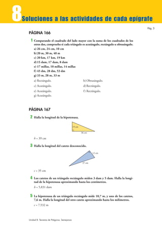 8
Soluciones a las actividades de cada epígrafe
                                                                                           Pág. 3

    PÁGINA 166
     1   Comparando el cuadrado del lado mayor con la suma de los cuadrados de los
         otros dos, comprueba si cada triángulo es acutángulo, rectángulo u obtusángulo.
         a) 26 cm, 24 cm, 10 cm
         b) 20 m, 30 m, 40 m
         c) 20 km, 17 km, 19 km
         d) 15 dam, 17 dam, 8 dam
         e) 17 millas, 10 millas, 14 millas
         f ) 45 dm, 28 dm, 53 dm
         g) 33 m, 28 m, 33 m
         a) Rectángulo.                                  b) Obtusángulo.
         c) Acutángulo.                                  d) Rectángulo.
         e) Acutángulo.                                  f ) Rectángulo.
         g) Acutángulo.



    PÁGINA 167
     2   Halla la longitud de la hipotenusa.

                                                15 cm

                                                        36 cm

         h = 39 cm

     3   Halla la longitud del cateto desconocido.

                                                                 12 cm



                                                         37 cm


         c = 35 cm

     4   Los catetos de un triángulo rectángulo miden 3 dam y 5 dam. Halla la longi-
         tud de la hipotenusa aproximando hasta los centímetros.
         h = 5,831 dam

     5   La hipotenusa de un triángulo rectángulo mide 10,7 m, y uno de los catetos,
         7,6 m. Halla la longitud del otro cateto aproximando hasta los milímetros.
         c = 7,532 m



    Unidad 8. Teorema de Pitágoras. Semejanza
 