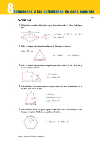 8
Soluciones a las actividades de cada epígrafe
                                                                                                                Pág. 4

    PÁGINA 169
     1   El lado de un rombo mide 8,5 m, y una de sus diagonales, 15,4 m. Calcula su
         área.
                       15,4
            8,5                                           8,5            a = 3,6 m     D = 15,4 m   d = 7,2 m
                       d                                            a
                                D                                        A = 55,44 m2
                                                           7,7



     2   Halla el área de un triángulo equilátero de 54 cm de perímetro.

         Lado = 54 = 18
                 3
                                                 a                      a = 15,59 cm       A = 140,31 cm2
                                                      9
                                                 18


     3   Halla el área de un trapecio rectángulo cuyas bases miden 70 dm y 134 dm, y
         el lado oblicuo, 85 dm.
                  70
                                                                a = 55,94 dm
                              a             85
                                                                A = 5 705,88 dm2
                                           64
                            134


     4   Calcula el área y el perímetro de un trapecio isósceles cuyas bases miden 3,2 m
         y 6,4 m, y su altura, 6,3 m.
                        3,2
                                                                a = 6,5 cm
                                       a                        Perímetro = 22,6 m
                            6,3
                                                                Área = 30,24 m2
                                    1,6
                           6,4


     5   Calcula el área de un hexágono regular de 18 cm de lado. (Recuerda que en un
         hexágono regular, el lado mide igual que el radio).
                           18
                            a
                                  18
                                                                a = 15,6 cm    A = 842,4 cm2




    Unidad 8. Teorema de Pitágoras. Semejanza
 