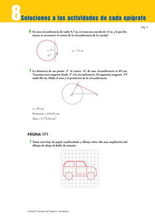 8
Soluciones a las actividades de cada epígrafe
                                                                                          Pág. 5
     6   En una circunferencia de radio 9,7 m, se traza una cuerda de 13 m. ¿A qué dis-
         tancia se encuentra el centro de la circunferencia de la cuerda?



                           a
                                                a = 7,2 m
                               6,5
                        9,7




     7   La distancia de un punto P al centro O de una circunferencia es 89 cm.
         Trazamos una tangente desde P a la circunferencia. El segmento tangente PT
         mide 80 cm. Halla el área y el perímetro de la circunferencia.
                                                    T



                                                O            P




         r = 39 cm
         Perímetro = 244,92 cm
         Área = 4 775,94 cm2




    PÁGINA 171
     1   Toma una hoja de papel cuadriculado y dibuja sobre ella una ampliación del
         dibujo de abajo al doble de tamaño.




    Unidad 8. Teorema de Pitágoras. Semejanza
 