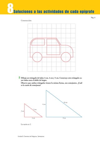 8
Soluciones a las actividades de cada epígrafe
                                                                                        Pág. 6
         Construcción:




     2   Dibuja un triángulo de lados 3 cm, 4 cm y 5 cm. Construye otro triángulo cu-
         yos lados sean el doble de largos.
         Observa que ambos triángulos tienen la misma forma, son semejantes. ¿Cuál
         es la razón de semejanza?




                                                             10 cm
                                          6 cm


                            5 cm
         3 cm



                          4 cm                              8 cm



         La razón es 2.




    Unidad 8. Teorema de Pitágoras. Semejanza
 