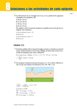 8
Soluciones a las actividades de cada epígrafe
                                                                                            Pág. 7
     3   Las dimensiones de un rectángulo son 2 cm y 3 cm. ¿Cuáles de los siguientes
         rectángulos son semejantes a él?:
         a) 36 cm y 54 cm
         b) 12 cm y 20 cm
         c) 10 cm y 15 cm
         d) 45 cm y 70 cm
         Di, también, cuál es la razón de semejanza en aquellos casos en los que los rec-
         tángulos sean semejantes.
         a) Son semejantes, razón = 18.
         b) No lo son.
         c) Son semejantes, razón = 5.
         d) No lo son.



    PÁGINA 173
     1   Tomando medidas sobre el mapa de la página anterior y teniendo en cuenta la
         escala, calcula la distancia entre Ceuta y Málaga. ¿Cuánto tarda en hacer el re-
         corrido un helicóptero que vuela a 260 km/h?
         En el mapa Ceuta - Málaga = 2,7 cm 8 2,7 · 45 · 105 cm = 121,5 km
         t = 121,5 = 0,46 h › 28 min
              260

     2   En este plano, la distancia real entre los puntos A y B es 120 m. Obtén la es-
         cala a la que está el plano y las distancias entre BC, BD y CA.


                                        A

                                                                   B




                                      D                                C

          5 cm =  5 cm   = 4,17 · 10– 4
         120 m 12 000 cm
         La escala es 1:2 400
         BC = 2 cm mapa 8 48 m
         BD = 5,2 cm mapa 8 124,7 m
         CA = 6 cm mapa 8 143,9 m




    Unidad 8. Teorema de Pitágoras. Semejanza
 