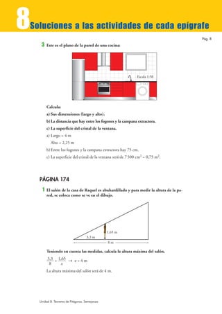 8
Soluciones a las actividades de cada epígrafe
                                                                                           Pág. 8
     3   Este es el plano de la pared de una cocina:




                                                                 Escala 1:50




         Calcula:
         a) Sus dimensiones (largo y alto).
         b) La distancia que hay entre los fogones y la campana extractora.
         c) La superficie del cristal de la ventana.
         a) Largo = 4 m
           Alto = 2,25 m
         b) Entre los fogones y la campana extractora hay 75 cm.
         c) La superficie del cristal de la ventana será de 7 500 cm2 = 0,75 m2.




    PÁGINA 174
     1   El salón de la casa de Raquel es abuhardillado y para medir la altura de la pa-
         red, se coloca como se ve en el dibujo.




                                                1,65 m
                                    3,3 m
                                                8m

         Teniendo en cuenta las medidas, calcula la altura máxima del salón.
         3,3 = 1,65 8 x = 4 m
          8     x
         La altura máxima del salón será de 4 m.




    Unidad 8. Teorema de Pitágoras. Semejanza
 