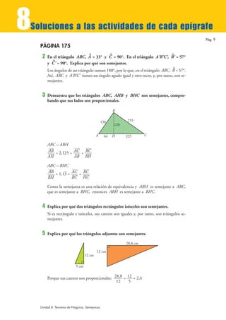 8
Soluciones a las actividades de cada epígrafe
                                                                                                  Pág. 9

    PÁGINA 175
                                     ^                ^                               ^
     2   En el triángulo ABC, A = 33° y C = 90°. En el triángulo A'B'C', B' = 57°
           ^
         y C ' = 90°. Explica por qué son semejantes.
                                                                                      ^
         Los ángulos de un triángulo suman 180°, por lo que, en el triángulo ABC, B = 57°.
         Así, ABC y A'B'C' tienen un ángulo agudo igual y otro recto, y, por tanto, son se-
         mejantes.


     3   Demuestra que los triángulos ABC, AHB y BHC son semejantes, compro-
         bando que sus lados son proporcionales.

                                                          B

                                                136             255
                                                          120

                                           A     64   H         225       C

         ABC – ABH
         AB = 2,125 = AC = BC
         AH           AB BH

         ABC – BHC
                 )
         AB = 1,13 = AC = BC
         BH          BC HC

         Como la semejanza es una relación de equivalencia y ABH es semejante a ABC,
         que es semejante a BHC, entonces ABH es semejante a BHC.


     4   Explica por qué dos triángulos rectángulos isósceles son semejantes.
         Si es rectángulo e isósceles, sus catetos son iguales y, por tanto, son triángulos se-
         mejantes.


     5   Explica por qué los triángulos adjuntos son semejantes.

                                                                28,8 cm

                                           12 cm
                                   12 cm

                            5 cm


         Porque sus catetos son proporcionales: 28,8 = 12 = 2,4
                                                 12     5




    Unidad 8. Teorema de Pitágoras. Semejanza
 