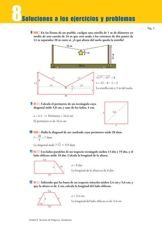8
Soluciones a los ejercicios y problemas
                                                                                                             Pág. 3
     8        En las fiestas de un pueblo, cuelgan una estrella de 1 m de diámetro en
         medio de una cuerda de 34 m que está atada a los extremos de dos postes de
         12 m separados 30 m entre sí. ¿A qué altura del suelo queda la estrella?
                                              34 m

                                                                1m




                                                                                       12 m
                                                         30 m



                               17                        17              √172 – 152 = 8
              8                                                      8
         12                                                              x = 12 – 8 – 1 = 3
                           15                             15
                                                     1                   La estrella está a 3 m del suelo.
                                                                     x

                                             30


     9        Calcula el perímetro de un rectángulo cuya
         diagonal mide 5,8 cm, y uno de los lados, 4 cm.
                                                                               4        5,8
         a = 4,2 8 Perímetro = 16,4 cm
         El perímetro es de 16,4 cm.
                                                                                              a

    10         Halla la diagonal de un cuadrado cuyo perímetro mide 28 dam.
         l= 28 = 7 dam
             4
         La diagonal mide 7 √2 › 9,9 dam

    11         Los lados paralelos de un trapecio rectángulo miden 13 dm y 19 dm, y el
         lado oblicuo mide 10 dm. Calcula la longitud de la altura.
                    13

                                        10        a = 8 dm
                                a
                                                  La longitud de la altura es de 8 dm.
                         19

    12         Sabiendo que las bases de un trapecio isósceles miden 2,4 cm y 5,6 cm, y
         que la altura es de 3 cm, calcula la longitud del lado oblicuo.
                         2,4
                                                  a = 3,4 cm
              a      3              a
                                                  La longitud del lado oblicuo es de 3,4 cm
              1,6
                         5,6



    Unidad 8. Teorema de Pitágoras. Semejanza
 
