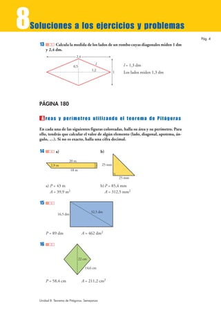 8
Soluciones a los ejercicios y problemas
                                                                                           Pág. 4
    13         Calcula la medida de los lados de un rombo cuyas diagonales miden 1 dm
         y 2,4 dm.
                              2,4
                                           l                  l = 1,3 dm
                           0,5
                                         1,2
                                                        1     Los lados miden 1,3 dm




    PÁGINA 180

     Á reas y perímetros utilizando el teorema de Pitágoras
    En cada una de las siguientes figuras coloreadas, halla su área y su perímetro. Para
    ello, tendrás que calcular el valor de algún elemento (lado, diagonal, apotema, án-
    gulo, …). Si no es exacto, halla una cifra decimal.

    14         a)                               b)

                        20 m
           2,9 m                                25 mm
                          18 m

                                                            25 mm

         a) P = 43 m                            b) P = 85,4 mm
            A = 39,9 m2                            A = 312,5 mm2

    15
                                         32,5 dm
                16,5 dm




         P = 89 dm                  A = 462 dm2

    16

                                 22 cm

                                     14,6 cm


         P = 58,4 cm                A = 211,2 cm2



    Unidad 8. Teorema de Pitágoras. Semejanza
 