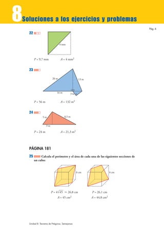 8
Soluciones a los ejercicios y problemas
                                                                                          Pág. 6
    22

                                 4 mm




         P = 9,7 mm              A = 4 mm2


    23

                          20 m                   13 m



                              16 m        3m

         P = 56 m                A = 132 m2


    24
                5m                   8,5 m


                    3m

         P = 24 m                A = 21,3 m2




    PÁGINA 181
    25        Calcula el perímetro y el área de cada una de las siguientes secciones de
         un cubo:


                                                6 cm                   6 cm




                         P = 4 √45 › 26,8 cm            P = 26,1 cm
                              A = 45 cm2                A = 44,8 cm2




    Unidad 8. Teorema de Pitágoras. Semejanza
 