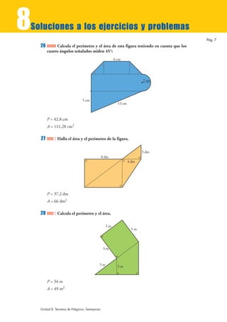 8
Soluciones a los ejercicios y problemas
                                                                                         Pág. 7
    26        Calcula el perímetro y el área de esta figura teniendo en cuenta que los
         cuatro ángulos señalados miden 45°:
                                                       6 cm




                                                                        2 cm




                                5 cm
                                                         13 cm



         P = 42,8 cm
         A = 111,28 cm2

    27         Halla el área y el perímetro de la figura.

                                                                        3 dm
                                                8 dm
                                                                 4 dm




         P = 37,2 dm
         A = 66 dm2

    28         Calcula el perímetro y el área.

                                                  5m
                                                                  5m




                                                 5m



                                            5m           3m


         P = 34 m
         A = 49 m2



    Unidad 8. Teorema de Pitágoras. Semejanza
 