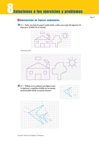 8
Soluciones a los ejercicios y problemas
                                                                                          Pág. 8
     C onstrucción de figuras semejantes
    29        Sobre una hoja de papel cuadriculado, realiza una copia del siguiente di-
         bujo pero al doble de su tamaño.




         Construcción:




    30         Dibuja en tu cuaderno una figura como
         la siguiente y amplíala al doble de su tamaño
         proyectándola desde un punto exterior:




    Unidad 8. Teorema de Pitágoras. Semejanza
 