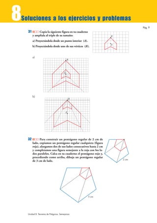 8
Soluciones a los ejercicios y problemas
                                                                                Pág. 9
    31        Copia la siguiente figura en tu cuaderno
         y amplíala al triple de su tamaño:                          B
         a) Proyectándola desde un punto interior (A).
                                                                     A
         b) Proyectándola desde uno de sus vértices (B).


         a)
                                           B



                                       A




         b)
                                            B




                                        A




    32          Para construir un pentágono regular de 2 cm de
         lado, copiamos un pentágono regular cualquiera (figura
         roja), alargamos dos de sus lados consecutivos hasta 2 cm
         y completamos una figura semejante a la roja con los la-
         dos paralelos. Calca en tu cuaderno el pentágono rojo y,
         procediendo como arriba, dibuja un pentágono regular
                                                                         2 cm
         de 3 cm de lado.




                                                         3 cm




    Unidad 8. Teorema de Pitágoras. Semejanza
 