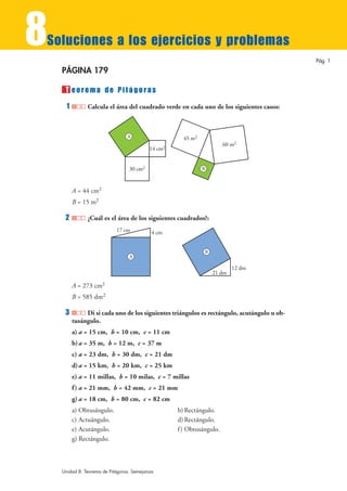 8
Soluciones a los ejercicios y problemas
                                                                                            Pág. 1

    PÁGINA 179

     T eorema de Pitágoras
     1         Calcula el área del cuadrado verde en cada uno de los siguientes casos:



                                 A                    45 m2
                                                                       60 m2
                                           14 cm2


                                  30 cm2                      B



         A = 44 cm2
         B = 15 m2

     2         ¿Cuál es el área de los siguientes cuadrados?:
                            17 cm           4 cm


                                                              B
                                  A

                                                                          12 dm
                                                                  21 dm

         A = 273 cm2
         B = 585 dm2

     3        Di si cada uno de los siguientes triángulos es rectángulo, acutángulo u ob-
         tusángulo.
         a) a = 15 cm, b = 10 cm, c = 11 cm
         b) a = 35 m, b = 12 m, c = 37 m
         c) a = 23 dm, b = 30 dm, c = 21 dm
         d) a = 15 km, b = 20 km, c = 25 km
         e) a = 11 millas, b = 10 milas, c = 7 millas
         f ) a = 21 mm, b = 42 mm, c = 21 mm
         g) a = 18 cm, b = 80 cm, c = 82 cm
         a) Obtusángulo.                            b) Rectángulo.
         c) Actuángulo.                             d) Rectángulo.
         e) Acutángulo.                             f ) Obtusángulo.
         g) Rectángulo.



    Unidad 8. Teorema de Pitágoras. Semejanza
 
