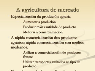 A agricultura de mercado

    Especialización da produción agraria
        −   Aumentar a produción
        −   Producir máis cantidade de producto
        −   Mellorar a comercialización

    A rápida comercialización dos productos
    agrarios: rápida comercialización con medios
    medernos.
        −   Axilizar a comercialización de productos
            frescos
        −   Utilizar transportes axeitados ao tipo de
            producto
 